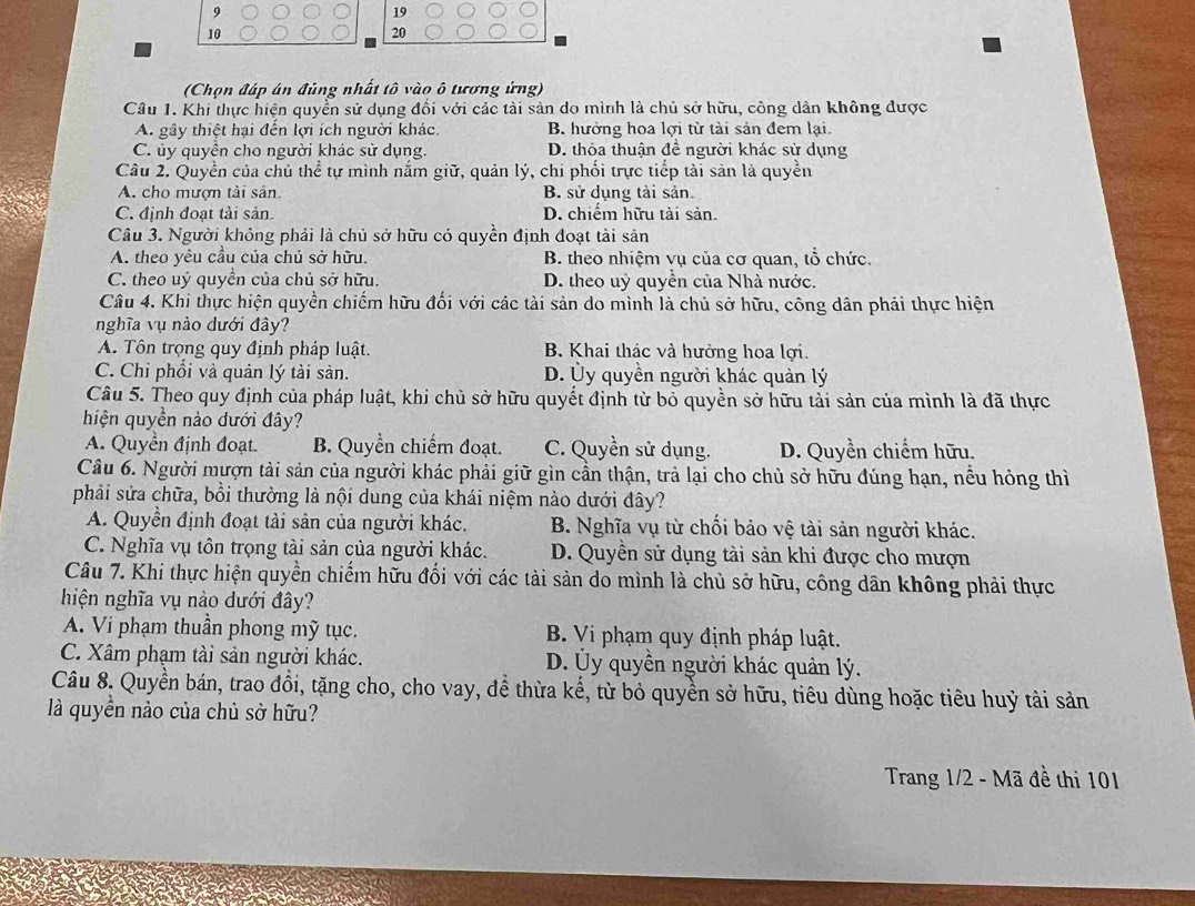 9
19
10
20
(Chọn đáp án đủng nhất tô vào ô tương ứng)
Câu 1. Khi thực hiện quyển sử dụng đối với các tài sản do mình là chủ sở hữu, công dân không được
A. gây thiệt hại đến lợi ích người khác. B. hưởng hoa lợi từ tài sản đem lại.
C. ủy quyền cho người khác sử dụng. D. thỏa thuận đề người khác sử dụng
Câu 2. Quyền của chủ thể tự mình nắm giữ, quản lý, chi phối trực tiếp tài sản là quyền
A. cho mượn tài sản. B. sử dụng tài sản.
C. định đoạt tải sản. D. chiếm hữu tài sản.
Câu 3. Người không phải là chủ sở hữu có quyền định đoạt tài sản
A. theo yêu cầu của chủ sở hữu. B. theo nhiệm vụ của cơ quan, tổ chức.
C. theo uý quyền của chủ sở hữu. D. theo uỷ quyền của Nhà nước.
Câu 4. Khi thực hiện quyền chiếm hữu đối với các tài sản do mình là chủ sở hữu, công dân phải thực hiện
nghĩa vụ nào dưới đây?
A. Tôn trọng quy định pháp luật. B. Khai thác và hưởng hoa lợi.
C. Chi phối và quản lý tài sản. D. Ủy quyền người khác quản lý
Câu 5. Theo quy định của pháp luật, khi chủ sở hữu quyết định từ bỏ quyền sở hữu tải sản của mình là đã thực
hiện quyền nào dưới đây?
A. Quyển định đoạt. B. Quyền chiếm đoạt. C. Quyền sử dụng. D. Quyền chiếm hữu.
Câu 6. Người mượn tài sản của người khác phải giữ gìn cần thận, trả lại cho chủ sở hữu đúng hạn, nều hỏng thì
phải sửa chữa, bồi thường là nội dung của khái niệm nào dưới đây?
A. Quyền định đoạt tài sản của người khác. B. Nghĩa vụ từ chối bảo vệ tài sản người khác.
C. Nghĩa vụ tôn trọng tài sản của người khác. D. Quyền sử dụng tài sản khi được cho mượn
Câu 7. Khi thực hiện quyền chiếm hữu đối với các tài sản do mình là chủ sở hữu, công dân không phải thực
hiện nghĩa vụ nào dưới đây?
A. Vi phạm thuần phong mỹ tục. B. Vi phạm quy định pháp luật.
C. Xâm phạm tài sản người khác. D. Ủy quyền người khác quản lý.
Câu 8. Quyền bán, trao đồi, tặng cho, cho vay, để thừa kế, từ bỏ quyền sở hữu, tiêu dùng hoặc tiêu huỷ tài sản
là quyền nào của chủ sở hữu?
Trang 1/2 - Mã đề thi 101