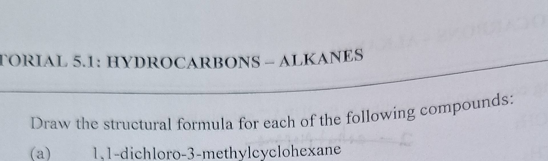 TORIAL 5.1: HYDROCARBONS - ALKANES 
Draw the structural formula for each of the following compounds: 
(a) 1,1-dichloro -3 -methylcyclohexane