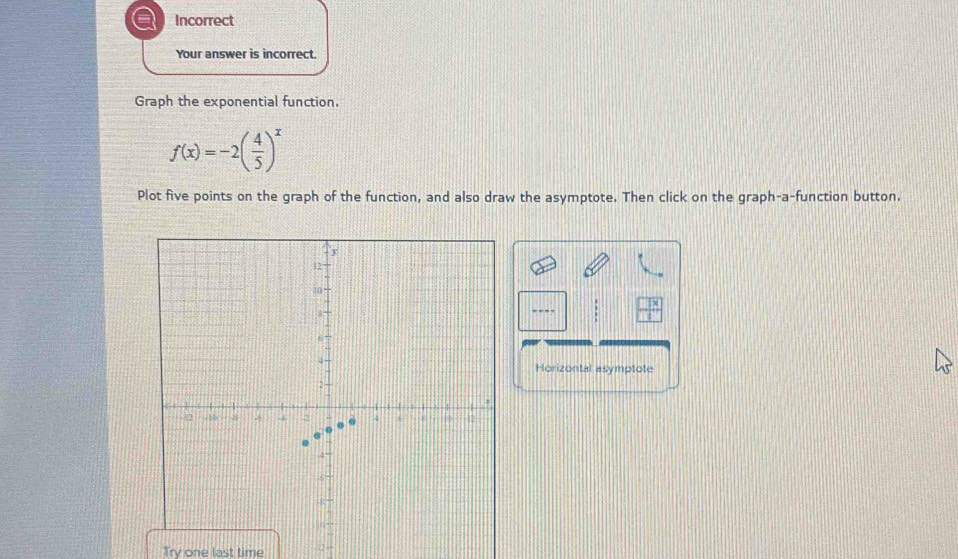 Incorrect 
Your answer is incorrect 
Graph the exponential function.
f(x)=-2( 4/5 )^x
Plot five points on the graph of the function, and also draw the asymptote. Then click on the graph-a-function button. 
---- 
Horizontal asymptote 
Try one last time