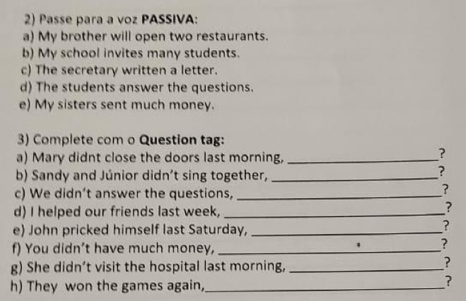 Passe para a voz PASSIVA: 
a) My brother will open two restaurants. 
b) My school invites many students. 
c) The secretary written a letter. 
d) The students answer the questions. 
e) My sisters sent much money. 
3) Complete com o Question tag: 
a) Mary didnt close the doors last morning,_ 
? 
b) Sandy and Júnior didn’t sing together,_ 
? 
c) We didn’t answer the questions,_ 
? 
d) I helped our friends last week,_ 
? 
e) John pricked himself last Saturday,_ 
? 
f) You didn't have much money,_ 
? 
g) She didn’t visit the hospital last morning,_ 
? 
h) They won the games again,_ 
?