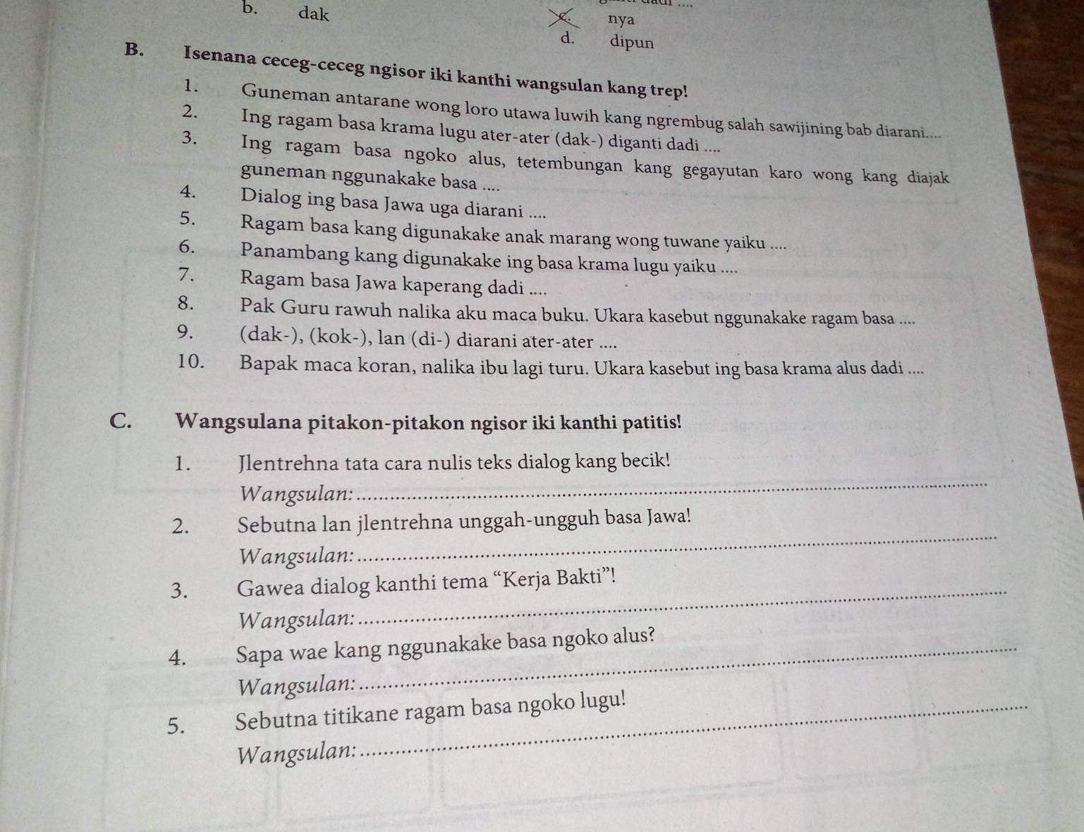 dak nya 
d. dipun 
B. Isenana ceceg-ceceg ngisor iki kanthi wangsulan kang trep! 
1. Guneman antarane wong loro utawa luwih kang ngrembug salah sawijining bab diarani..... 
2. Ing ragam basa krama lugu ater-ater (dak-) diganti dadi .... 
3. Ing ragam basa ngoko alus, tetembungan kang gegayutan karo wong kang diajak 
guneman nggunakake basa .... 
4. Dialog ing basa Jawa uga diarani .... 
5. Ragam basa kang digunakake anak marang wong tuwane yaiku .... 
6. Panambang kang digunakake ing basa krama lugu yaiku .... 
7. Ragam basa Jawa kaperang dadi .... 
8. Pak Guru rawuh nalika aku maca buku. Ukara kasebut nggunakake ragam basa .... 
9. (dak-), (kok-), lan (di-) diarani ater-ater .... 
10. Bapak maca koran, nalika ibu lagi turu. Ukara kasebut ing basa krama alus dadi .... 
C. Wangsulana pitakon-pitakon ngisor iki kanthi patitis! 
_ 
1. Jlentrehna tata cara nulis teks dialog kang becik! 
Wangsulan: 
2. Sebutna lan jlentrehna unggah-ungguh basa Jawa! 
Wangsulan: 
_ 
3. Gawea dialog kanthi tema “Kerja Bakti”! 
Wangsulan: 
4. Sapa wae kang nggunakake basa ngoko alus? 
Wangsulan: 
5. Sebutna titikane ragam basa ngoko lugu! 
Wangsulan: