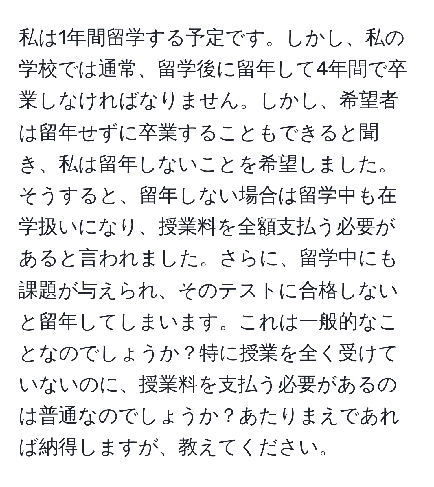 私は1年間留学する予定です。しかし、私の学校では通常、留学後に留年して4年間で卒業しなければなりません。しかし、希望者は留年せずに卒業することもできると聞き、私は留年しないことを希望しました。そうすると、留年しない場合は留学中も在学扱いになり、授業料を全額支払う必要があると言われました。さらに、留学中にも課題が与えられ、そのテストに合格しないと留年してしまいます。これは一般的なことなのでしょうか？特に授業を全く受けていないのに、授業料を支払う必要があるのは普通なのでしょうか？あたりまえであれば納得しますが、教えてください。