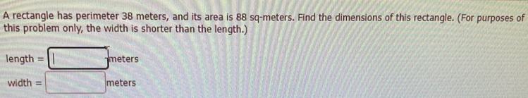 A rectangle has perimeter 38 meters, and its area is 88 sq-meters. Find the dimensions of this rectangle. (For purposes of 
this problem only, the width is shorter than the length.)
length=□ meters
width= =□ meters