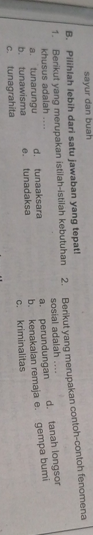 sayur dan buah
B. Pilihlah lebih dari satu jawaban yang tepat! 2. Berikut yang merupakan contoh-contoh fenomena
1. Berikut yang merupakan istilah-istilah kebutuhan
sosial adalah ....
khusus adalah ....
a. perundungan d. tanah longsor
b. kenakalan remaja e. gempa bumi
a. tunarungu d. tunaaksara
b. tunawisma e. tunadaksa
c. tunagrahita c. kriminalitas