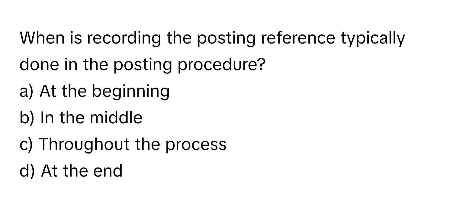 When is recording the posting reference typically done in the posting procedure? 

a) At the beginning 
b) In the middle 
c) Throughout the process 
d) At the end