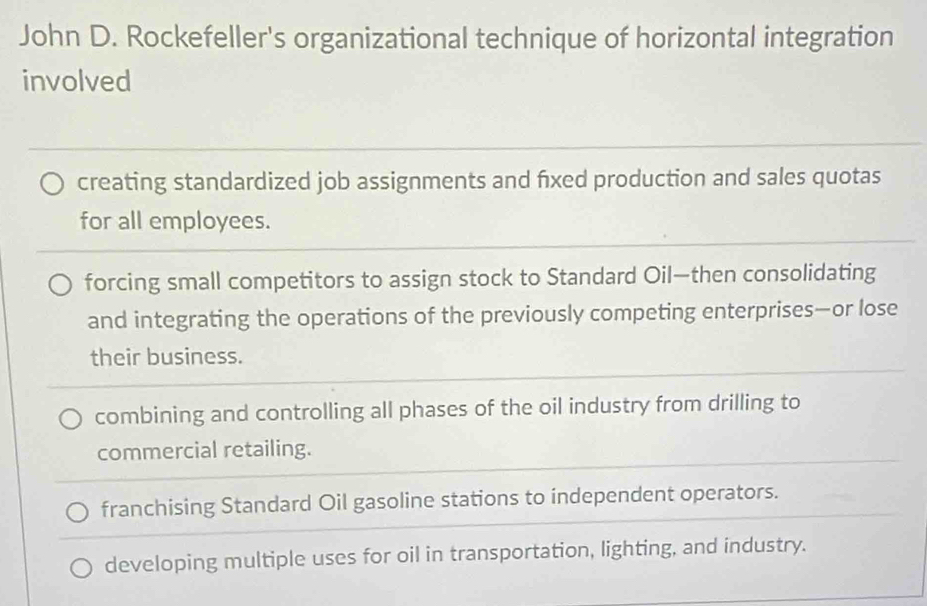 John D. Rockefeller's organizational technique of horizontal integration
involved
creating standardized job assignments and fxed production and sales quotas
for all employees.
forcing small competitors to assign stock to Standard Oil—then consolidating
and integrating the operations of the previously competing enterprises—or lose
their business.
combining and controlling all phases of the oil industry from drilling to
commercial retailing.
franchising Standard Oil gasoline stations to independent operators.
developing multiple uses for oil in transportation, lighting, and industry.