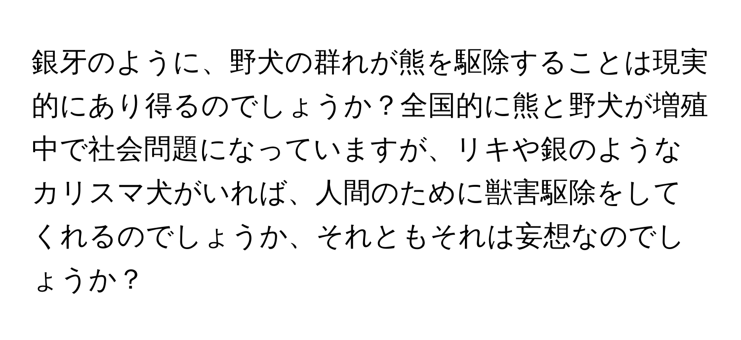 銀牙のように、野犬の群れが熊を駆除することは現実的にあり得るのでしょうか？全国的に熊と野犬が増殖中で社会問題になっていますが、リキや銀のようなカリスマ犬がいれば、人間のために獣害駆除をしてくれるのでしょうか、それともそれは妄想なのでしょうか？