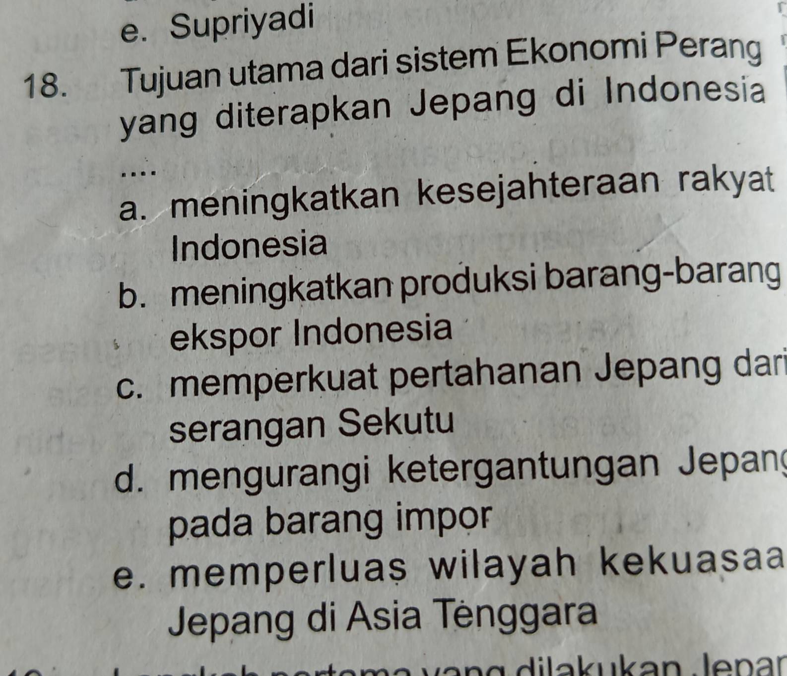 e. Supriyadi
18. Tujuan utama dari sistem Ekonomi Perang
yang diterapkan Jepang di Indonesia
...
a. meningkatkan kesejahteraan rakyat
Indonesia
b. meningkatkan produksi barang-barang
ekspor Indonesia
c. memperkuat pertahanan Jepang dari
serangan Sekutu
d. mengurangi ketergantungan Jepan
pada barang impor
e. memperluas wilayah kekuasaa
Jepang di Asia Tėnggara