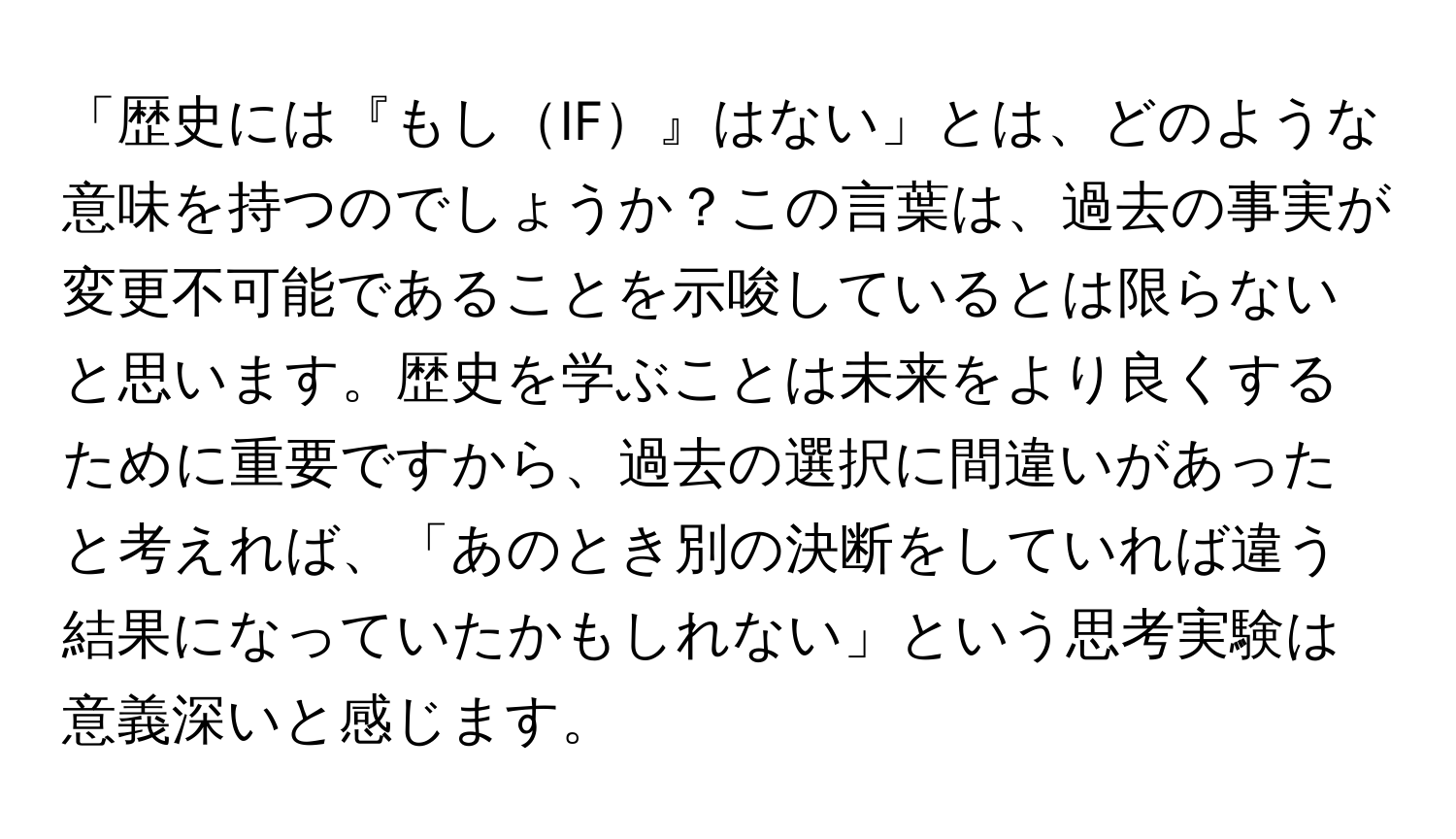 「歴史には『もしIF』はない」とは、どのような意味を持つのでしょうか？この言葉は、過去の事実が変更不可能であることを示唆しているとは限らないと思います。歴史を学ぶことは未来をより良くするために重要ですから、過去の選択に間違いがあったと考えれば、「あのとき別の決断をしていれば違う結果になっていたかもしれない」という思考実験は意義深いと感じます。