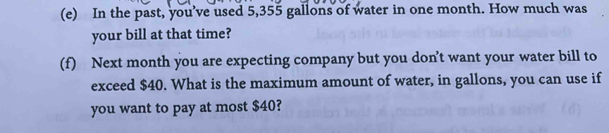 In the past, you’ve used 5,355 gallons of water in one month. How much was 
your bill at that time? 
(f) Next month you are expecting company but you don’t want your water bill to 
exceed $40. What is the maximum amount of water, in gallons, you can use if 
you want to pay at most $40?