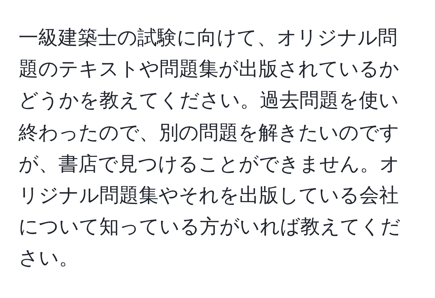 一級建築士の試験に向けて、オリジナル問題のテキストや問題集が出版されているかどうかを教えてください。過去問題を使い終わったので、別の問題を解きたいのですが、書店で見つけることができません。オリジナル問題集やそれを出版している会社について知っている方がいれば教えてください。