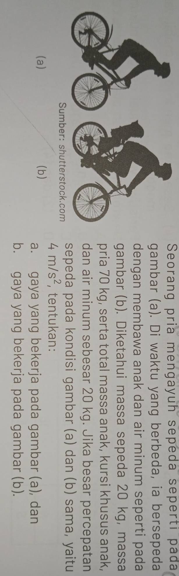Seorang pria mengayuh sepeda seperti pada
ambar (a). Di waktu yang berbeda, ia bersepeda
engan membawa anak dan air minum seperti pada
ambar (b). Diketahui massa sepeda 20 kg, massa
ria 70 kg, serta total massa anak, kursi khusus anak,
an air minum sebesar 20 kg. Jika besar percepatan
epeda pada kondisi gambar (a) dan (b) sama, yaitu
4m/s^2 , tentukan:
(a) (b)
a. gaya yang bekerja pada gambar (a), dan
b. gaya yang bekerja pada gambar (b).