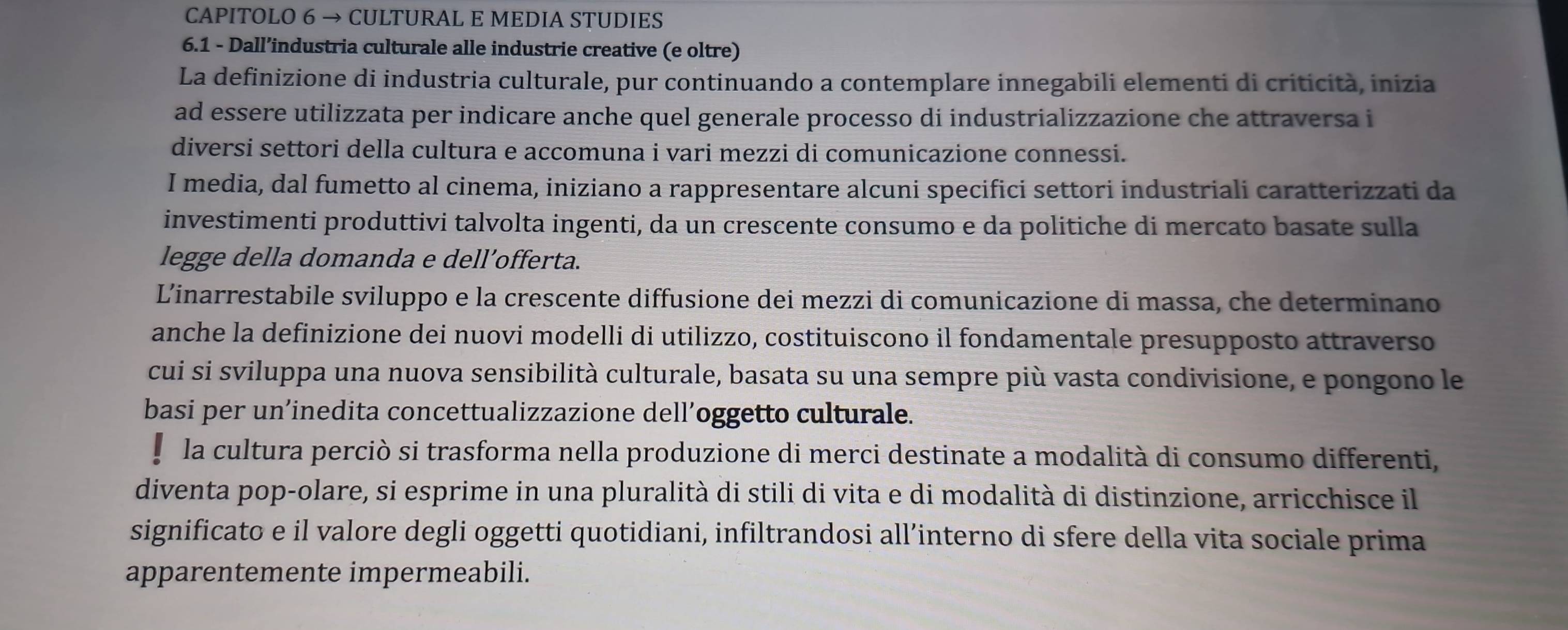 CAPITOLO 6 → CULTURAL E MEDIA STUDIES 
6.1 - Dall’industria culturale alle industrie creative (e oltre) 
La definizione di industria culturale, pur continuando a contemplare innegabili elementi di criticità, inizia 
ad essere utilizzata per indicare anche quel generale processo di industrializzazione che attraversa i 
diversi settori della cultura e accomuna i vari mezzi di comunicazione connessi. 
I media, dal fumetto al cinema, iniziano a rappresentare alcuni specifici settori industriali caratterizzati da 
investimenti produttivi talvolta ingenti, da un crescente consumo e da politiche di mercato basate sulla 
legge della domanda e dell’offerta. 
Linarrestabile sviluppo e la crescente diffusione dei mezzi di comunicazione di massa, che determinano 
anche la definizione dei nuovi modelli di utilizzo, costituiscono il fondamentale presupposto attraverso 
cui si sviluppa una nuova sensibilità culturale, basata su una sempre più vasta condivisione, e pongono le 
basi per un’inedita concettualizzazione dell’oggetto culturale. 
e la cultura perciò si trasforma nella produzione di merci destinate a modalità di consumo differenti, 
diventa pop-olare, si esprime in una pluralità di stili di vita e di modalità di distinzione, arricchisce il 
significato e il valore degli oggetti quotidiani, infiltrandosi all’interno di sfere della vita sociale prima 
apparentemente impermeabili.