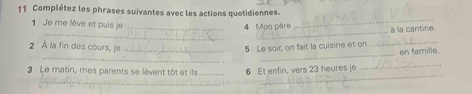 Complétez les phrases suivantes avec les actions quotidiennes. 
1 Je me lève et puis je_ 
_ 
4 Mon père 
_ 
_à la cantine. 
2 À la fin des cours, je _5 Le soir, on fait la cuisine et on 
_ 
_ 
_ 
en famille. 
_ 
3 Le matin, mes parents se lèvent tôt et ils _ 6 Et enfin, vers 23 heures je 
_ 
_