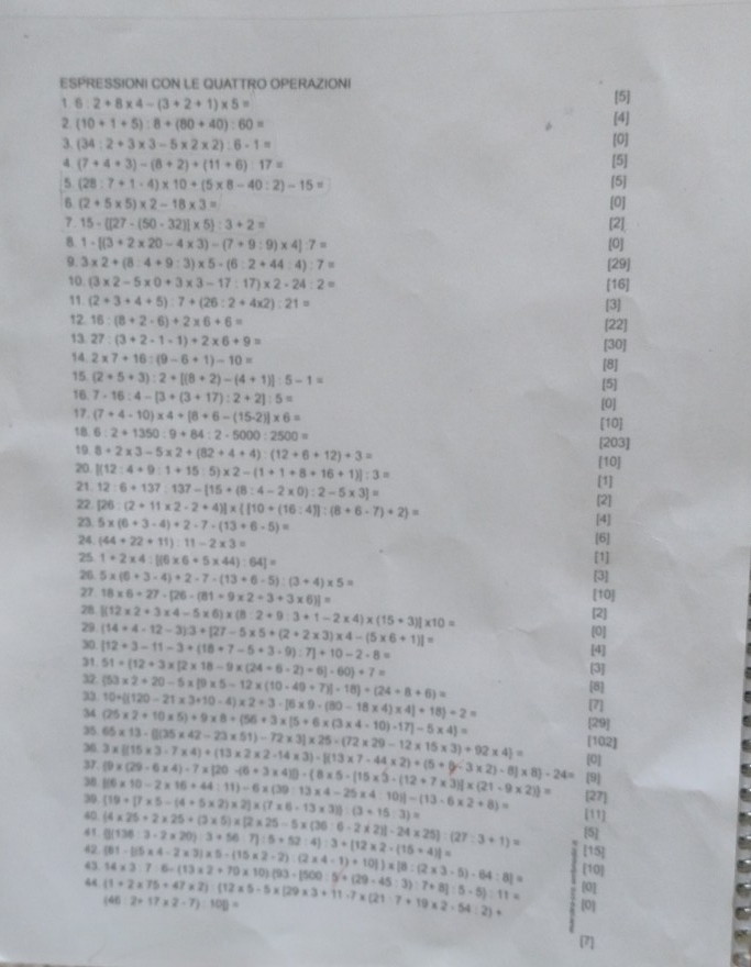 ESPRESSIONI CON LE QUATTRO OPERAZIONI
1 B: 2+8* 4-(3+2+1)* 5=
[5]
2 (10+1+5):8+(80+40):60= [4]
3. (34:2+3* 3-5* 2* 2):6-1=
[0]
4 (7+4+3)-(8+2)+(11+6):17=
[5]
5 (28:7+1· 4)* 10+(5* 8-40:2)-15= [5]
6 (2+5* 5)* 2-18* 3= [0]
7. 15- [27-(50-32)]* 5 :3+2= [2]
B. 1-[(3+2* 20-4* 3)-(7+9:9)* 4]:7= [0]
9. 3* 2+(8:4+9:3)* 5· (6:2+44:4):7= [29]
10. (3* 2-5* 0+3* 3-17:17)* 2-24:2= [16]
11. (2+3+4+5):7+(26:2+4* 2):21=
[3]
12 16:(8+2-6)+2* 6+6= [22]
13. 27:(3+2-1-1)+2* 6+9= [30]
14 2* 7+16:(9-6+1)-10=
[8]
15 (2+5+3):2+[(8+2)-(4+1)]:5-1= [5]
16. 7-16:4-[3+(3+17):2+2]:5= [0]
17. (7+4-10)* 4+[8+6-(15-2)]* 6=
[10]
1B. 6:2+1350:9+84:2-5000:2500= [203]
19 8+2* 3-5* 2+(82+4+4):(12+6+12)+3=
20 [(12:4+9:1+15:5)* 2-(1+1+8+16+1)]:3= [10]
[1]
21 12:6+137:137-[15+(8:4-2* 0):2-5* 3]= [2]
22 [26:(2+11* 2-2+4)]*  [10+(16:4)]:(8+6-7)+2 =
23. 5* (6+3-4)+2-7-(13+6-5)= [6] [4]
24. (44+22+11):11-2* 3=
25 1+2* 4:[(6* 6+5* 44):64]= [1]
26 5* (6+3-4)+2-7-(13+6-5):(3+4)* 5=
[3]
[10]
27 18* 6+27-[26-(81+9* 2+3+3* 6)]= [2]
28
29 [(12* 2+3* 4-5* 6)* (8:2+9:3+1-2* 4)* (15+3)]* 10=
30 (14+4-12-3)3+[27-5* 5+(2+2* 3)* 4-(5* 6+1)]=
[0]
31. [12+3-11-3+(18+7-5+3-9):7]+10-2-8=
[4]
32 51+(12+3* [2* 18-9* (24+6-2)+6]-60)+7= [3]
33 (53* 2+20-5* 19* 5-12* (10-49+7)]-18)/ (24+8+6)=
[8]
34 10+[(120-21* 3+10-4)* 2+3· [6* 9· (80-18* 4)* 4]+18)/ 2=
[7]
35. (25* 2+10* 5)+9* 8+(56+3* |5+6* (3* 4-10)-17]-5* 4)= [29]
65* 13-()(35* 42-23* 51)-72* 3|* 25-(72* 29-12* 15* 3)+92* 4 = [102]
37
[0]
36 3* [(15* 3-7* 4)+(13* 2* 2-14* 3)-[(13* 7-44* 2)+(5+8)-8]* 8]-24= (9* (29-6* 4)-7* (20-(6+3* 4))-(8* 5-[15* 3-(12+7* 3)]* (21-9* 2)]= 1[6* 10-2* 16+44:11)-6* (39:13* 4-25* 4:10)]-(13· 6* 2+8)= [9
38
[27]
39 (19+[7* 5-(4+5* 2)* 2]* (7* 6-13* 3)):(3+15:3)= (4* 25+2* 25+(3* 5)* (2* 25-5* (36-6-2* 2)l-24* 25):(27:3+1)= [11]
40
61. [5]
[15]
42 (3(136:3-2* 20):3+56:7]:5* 52:4):3+[12* 2-(15+4)]= (81-|)5* 4-2* 3|* 5-(15* 2-2):(2* 4-1)+10|)* |8:(2* 3-5)-64:8|= [10]
43 14* 37.6-(13* 2+70* 10)(93-1500:5^2+(29-45:3):7+8]:5-5):11= (1+2* 75+47* 2):(12* 5-5* (29* 3+11· 7* (21· 7+19* 2-54:2)+ 146:2=17* 2-7):100=
[0]
[0]
[7]