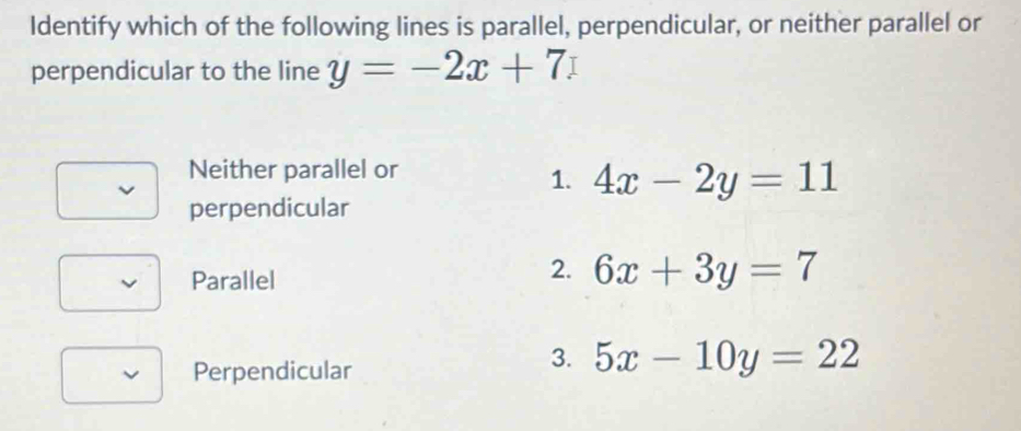 Identify which of the following lines is parallel, perpendicular, or neither parallel or
perpendicular to the line y=-2x+7
Neither parallel or
1. 4x-2y=11
perpendicular
Parallel
2. 6x+3y=7
Perpendicular
3. 5x-10y=22