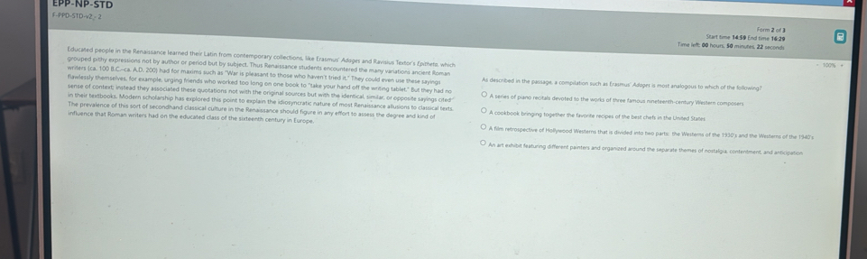PP-NP-S T D
F-PPD-STD-v2 - 2
Form 2 of 3
Time left: 00 hours, 50 minutes. 22 seconds Start time 14:59 End time 16:29
Educated people in the Renaissance learned their Latin from contemporary collections, like Erasmus' Adages and Ravisius Textor's fjtheto, which
grouped pithy expressions not by author or period but by subject. Thus Renaissance students encountered the many variations ancient Roman
writers (ca. 100 B.C.-ca. A.D. 200) had for maxims such as "War is pleasant to those who haven't tried it." They could even use these sayings As described in the passage, a compilation such as Erasmus' Adager is most analogous to which of the following?
flawlessly themselves, for example, urging friends who worked too long on one book to "take your hand off the writing tablet," But they had no
sense of context; instead they associated these quotations not with the original sources but with the identical, similar, or opposite sayings cited A series of piano recitals devoted to the works of three famous nineteenth-century Western composers
in their textbooks. Modern scholarship has explored this point to explain the idiosyncratic nature of most Renaissance allusions to classical sexts.
The prevalence of this sort of secondhand classical culture in the Renaissance should figure in any effort to assess the degree and kind of A cookbook bringing together the favorite recipes of the best chefs in the United Stalle
influence that Roman writers had on the educated class of the sixteenth century in Europe A film retrospective of Hollywood Westerns that is divided into two parts: the Westerns of the 1930's and the Westerns of the 1940's
An art exhibit featuring different painters and organized around the separate themes of nostalgia, contentment, and anticipation