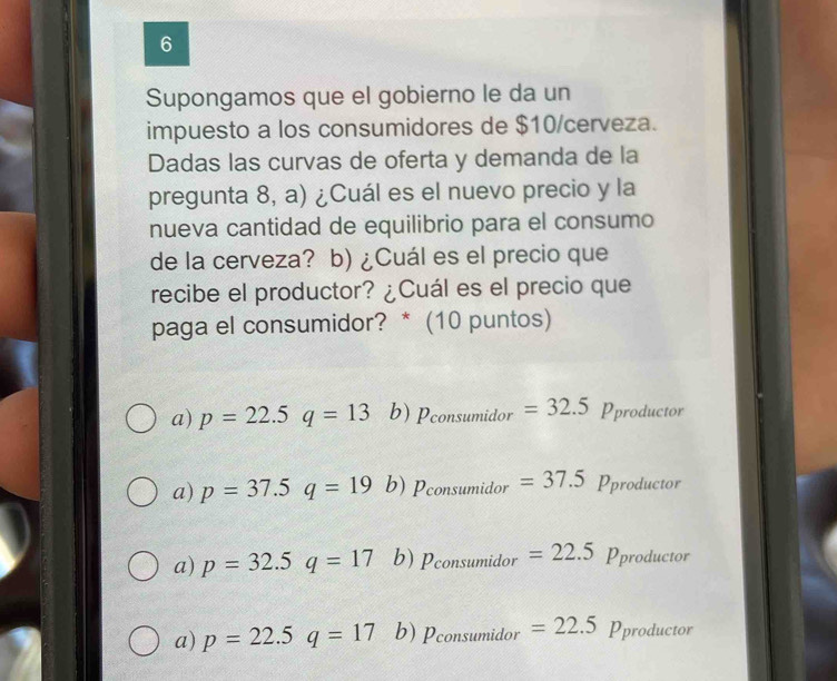 Supongamos que el gobierno le da un
impuesto a los consumidores de $10 /cerveza.
Dadas las curvas de oferta y demanda de la
pregunta 8, a) ¿Cuál es el nuevo precio y la
nueva cantidad de equilibrio para el consumo
de la cerveza? b) ¿Cuál es el precio que
recibe el productor? ¿Cuál es el precio que
paga el consumidor? * (10 puntos)
a) p=22.5q=13 b) Pconsumidor =32.5 Pproducto
a) p=37.5q=19 b) Pconsumidor= =37.5 Pproductor
a) p=32.5q=17 b) P_consumidor=22.5 Pproductor
a) p=22.5q=17 b) P_consumidor=22.5 Pproductor