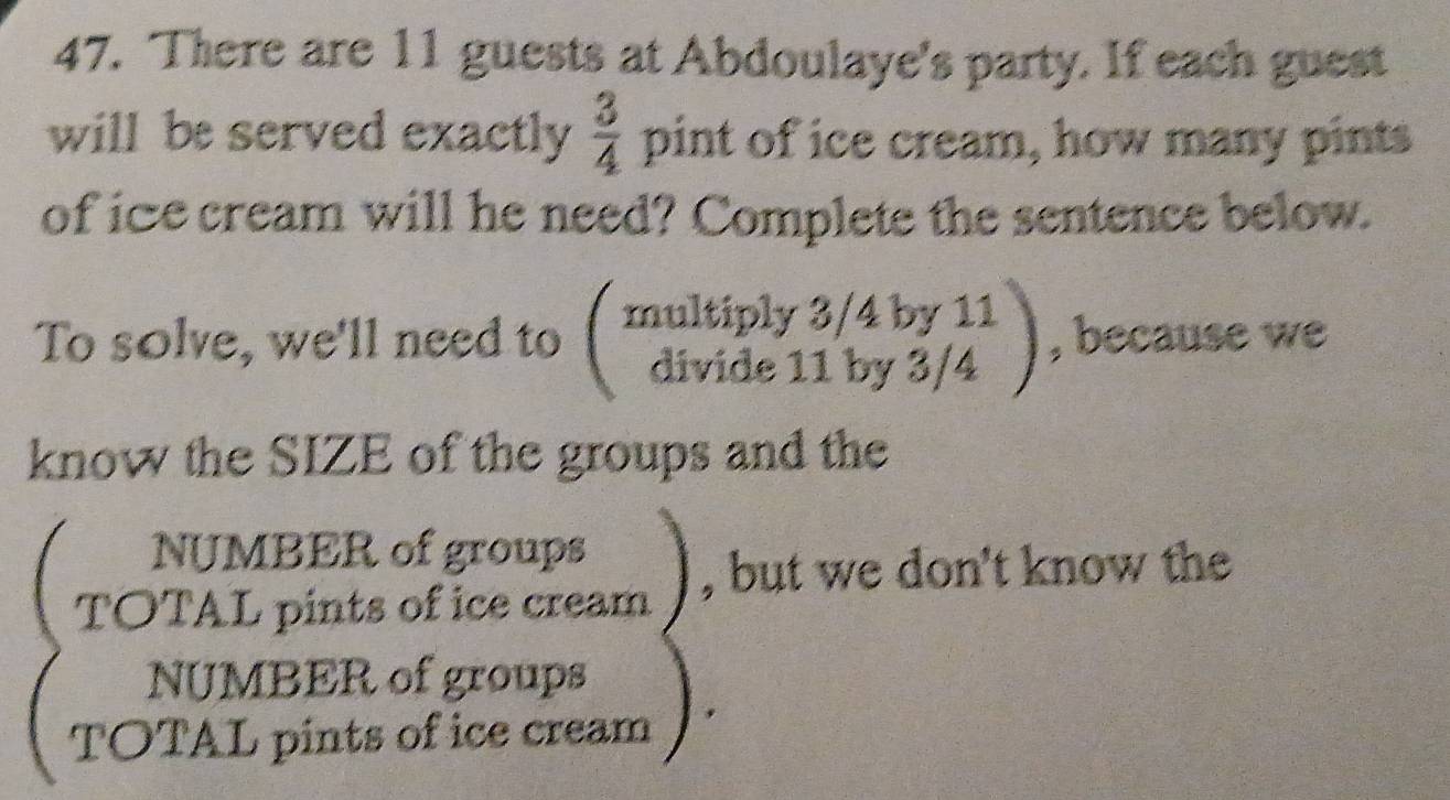 There are 11 guests at Abdoulaye's party. If each guest
will be served exactly  3/4  pint of ice cream, how many pints
of ice cream will he need? Complete the sentence below.
To solve, we'll need to beginpmatrix multiply3/4by11 divide11by3/4endpmatrix , because we
know the SIZE of the groups and the
NUMBER of groups
TOTAL pints of ice cream , but we don't know the
NUMBER of groups
TOTAL pints of ice cream