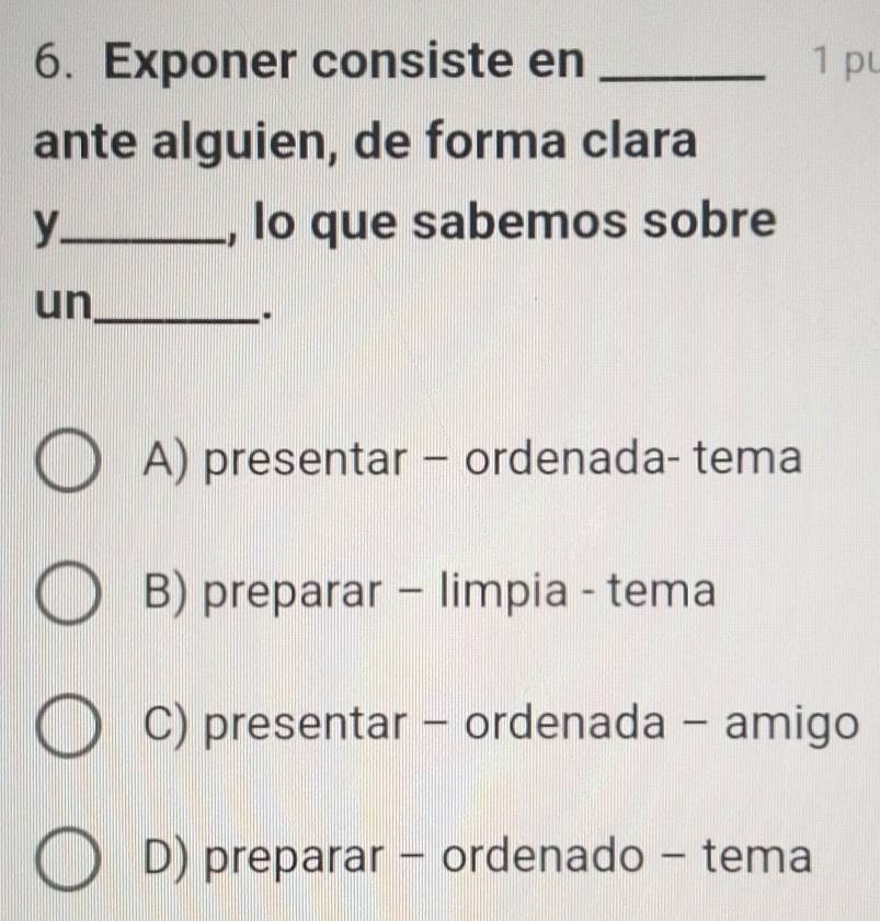 Exponer consiste en _1 pu
ante alguien, de forma clara
y_ , lo que sabemos sobre
un_
..
A) presentar - ordenada- tema
B) preparar - limpia - tema
C) presentar - ordenada - amigo
D) preparar - ordenado - tema