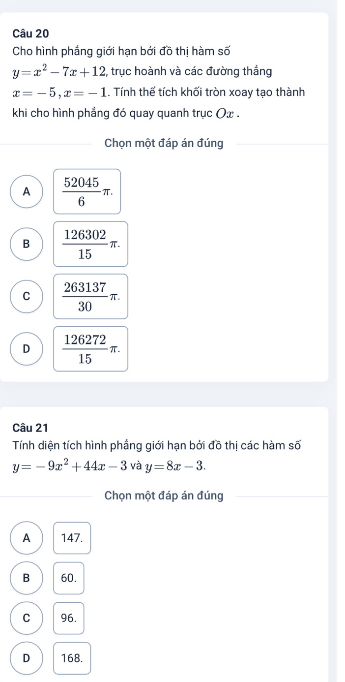 Cho hình phẳng giới hạn bởi đồ thị hàm số
y=x^2-7x+12 2, trục hoành và các đường thẳng
x=-5, x=-1. Tính thể tích khối tròn xoay tạo thành
khi cho hình phẳng đó quay quanh trục Ox.
Chọn một đáp án đúng
A  52045/6 π.
B  126302/15 π.
C  263137/30 π.
D  126272/15 π. 
Câu 21
Tính diện tích hình phẳng giới hạn bởi đồ thị các hàm số
y=-9x^2+44x-3 và y=8x-3. 
Chọn một đáp án đúng
A 147.
B 60.
C 96.
D 168.