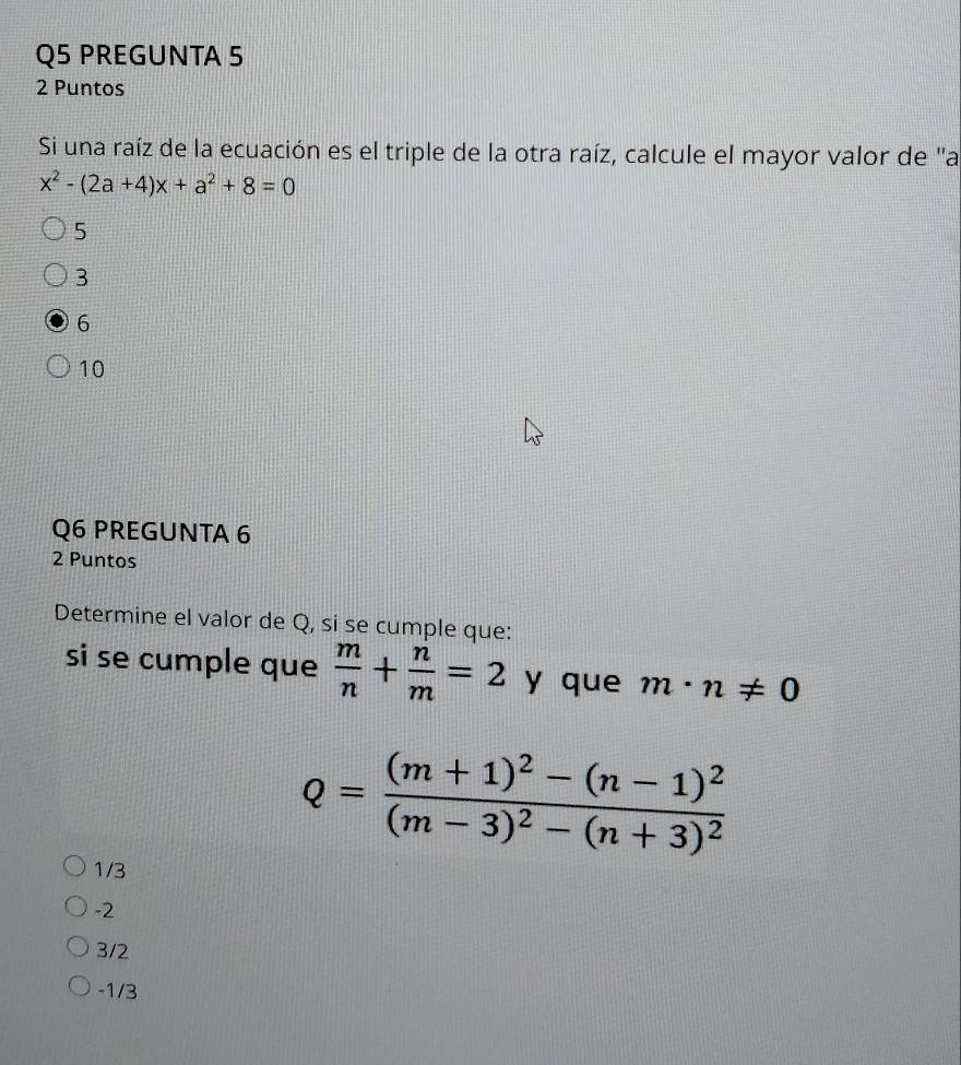 PREGUNTA 5
2 Puntos
Si una raíz de la ecuación es el triple de la otra raíz, calcule el mayor valor de "a
x^2-(2a+4)x+a^2+8=0
5
3
6
10
Q6 PREGUNTA 6
2 Puntos
Determine el valor de Q, si se cumple que:
si se cumple que  m/n + n/m =2 y que m· n!= 0
Q=frac (m+1)^2-(n-1)^2(m-3)^2-(n+3)^2
1/3
-2
3/2
-1/3