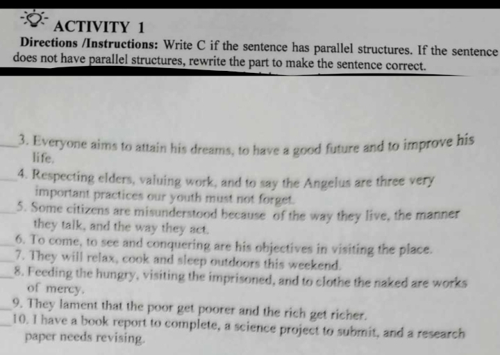 ACTIVITY 1 
Directions /Instructions: Write C if the sentence has parallel structures. If the sentence 
does not have parallel structures, rewrite the part to make the sentence correct. 
_3. Everyone aims to attain his dreams, to have a good future and to improve his 
life. 
_4. Respecting elders, valuing work, and to say the Angelus are three very 
important practices our youth must not forget. 
_5. Some citizens are misunderstood because of the way they live, the manner 
they talk, and the way they act. 
_6. To come, to see and conquering are his objectives in visiting the place. 
_7. They will relax, cook and sleep outdoors this weekend. 
_8. Feeding the hungry, visiting the imprisoned, and to clothe the naked are works 
of mercy. 
_9. They lament that the poor get poorer and the rich get richer. 
_10. I have a book report to complete, a science project to submit, and a research 
paper needs revising.