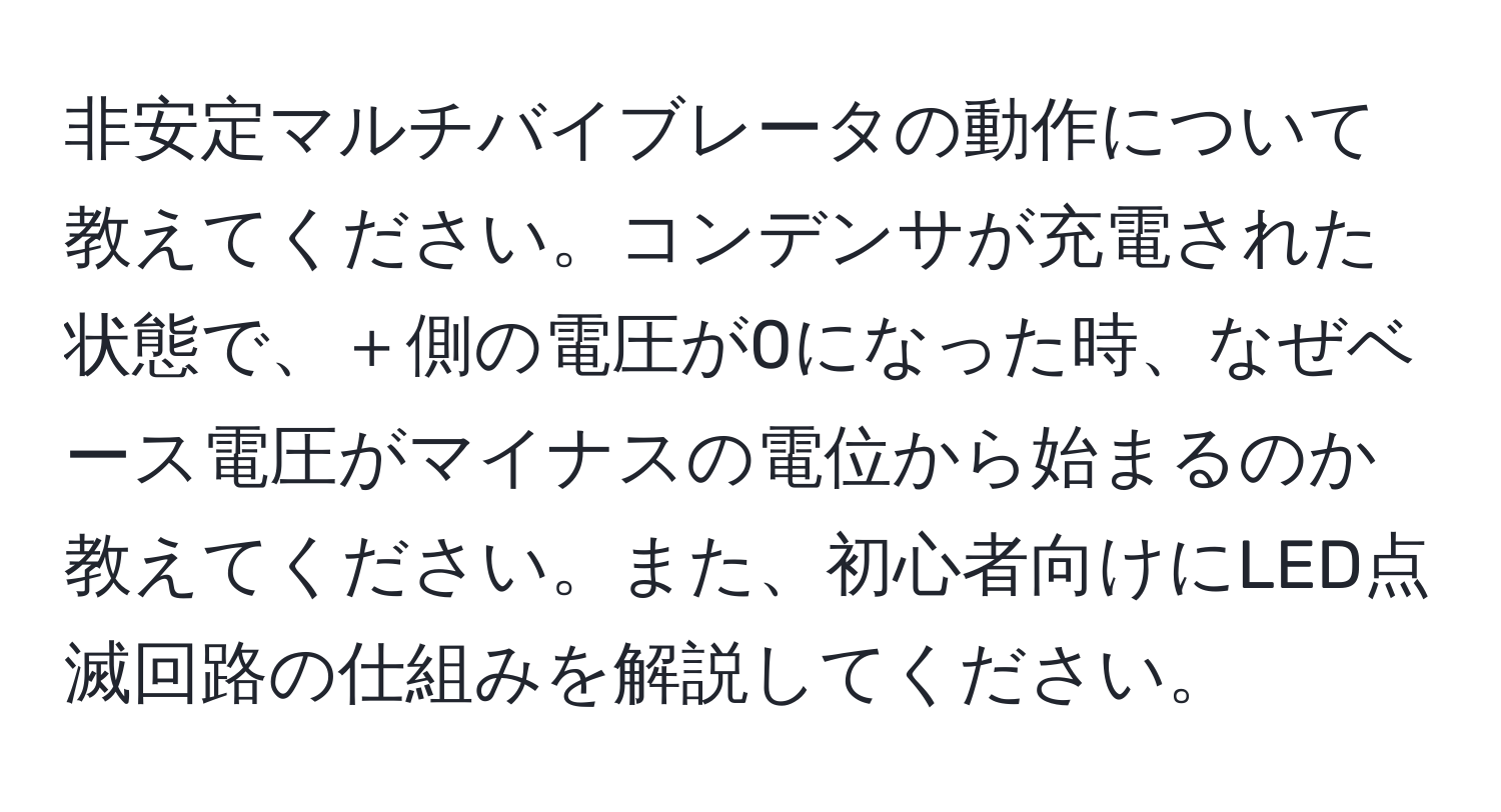 非安定マルチバイブレータの動作について教えてください。コンデンサが充電された状態で、＋側の電圧が0になった時、なぜベース電圧がマイナスの電位から始まるのか教えてください。また、初心者向けにLED点滅回路の仕組みを解説してください。