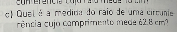 cunterencia cujo ralo mede 18 cm? 
c) Qual é a medida do raio de uma circunfe- 
rência cujo comprimento mede 62,8 cm?