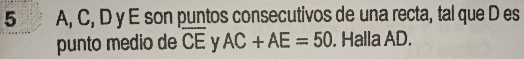 5 A, C, D y E son puntos consecutivos de una recta, tal que D es 
punto medio de overline CE y AC+AE=50. Halla AD.