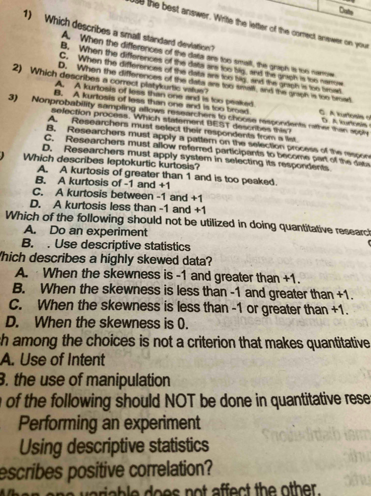 Dute
s the best answer. Write the letter of the correct answer on your
1) Which describes a small standard deviation?
A. When the differences of the datia are too small, the graph is too marrow
B. When the differences of the data are too big, and the graph is too nerrow
C. When the differences of the data are too big, and the graph is too broed
2) Which describes a correct platykurtic vaue?
D. When the differences of the data are too small, and the graph is too broad
A. A kurtosis of less than one and is too peaked. C. A kurfosis o
B. A kurtosis of less than one and is too broad D A kurlosi 
3) Nonprobability sampling allows researchers to choose respondents rather than apply
selection process. Which statement BEST describes this?
A. Researchers must select their respondents from a list.
B. Researchers must apply a pattern on the selection process of the respon
C. Researchers must allow referred participants to become part of the data
D. Researchers must apply system in selecting its respondents
Which describes leptokurtic kurtosis?
A. A kurtosis of greater than 1 and is too peaked.
B. A kurtosis of -1 and +1
C. A kurtosis between -1 and +1
D. A kurtosis less than -1 and +1
Which of the following should not be utilized in doing quantitative research
A. Do an experiment
B. . Use descriptive statistics
hich describes a highly skewed data?
A. When the skewness is -1 and greater than +1.
B. When the skewness is less than -1 and greater than +1.
C. When the skewness is less than -1 or greater than +1.
D. When the skewness is (.
ch among the choices is not a criterion that makes quantitative
A. Use of Intent
. the use of manipulation
n of the following should NOT be done in quantitative rese
Performing an experiment
Using descriptive statistics
escribes positive correlation?
ariable does not affect the other.