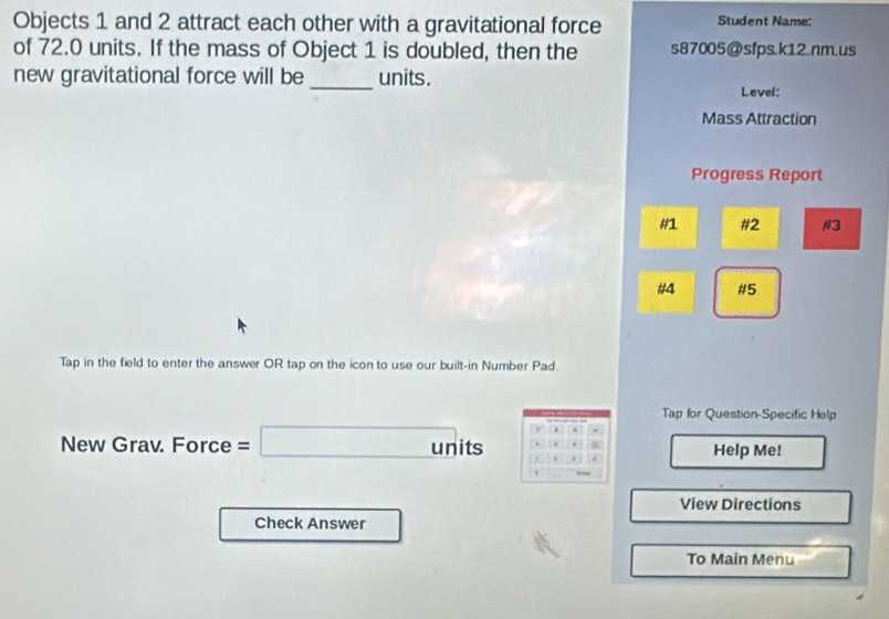 Objects 1 and 2 attract each other with a gravitational force Student Name: 
of 72.0 units. If the mass of Object 1 is doubled, then the s87005@sfps.k12.nm.us 
new gravitational force will be_ units. 
Level: 
Mass Attraction 
Progress Report 
#1 #2 #3 
#4 #5 
Tap in the field to enter the answer OR tap on the icon to use our built-in Number Pad 
Tap for Question-Specific Help 
New Grav. Force =□ units C Help Me! 
View Directions 
Check Answer 
To Main Menu