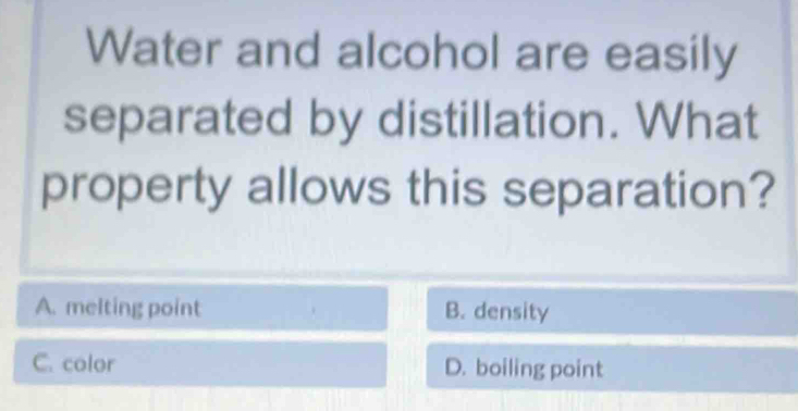 Water and alcohol are easily
separated by distillation. What
property allows this separation?
A. melting point B. density
C. color D. boiling point