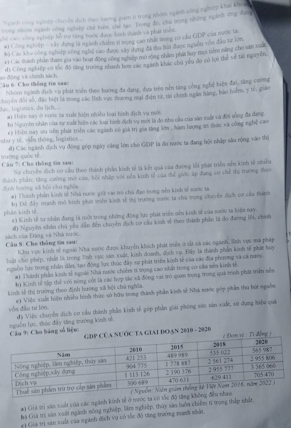 Ngành công nghiệp chuyên dịch theo hướng giám tỉ trọng nhóm ngành công nghiệp khai khoản
trong nhóm ngành công nghiệp chế biên, chế tạo. Trong đó, chủ trọng những ngành ứng dụng
ghệ cao, công nghiệp hỗ trợ từng bước được hình thành và phát triển.
a) Công nghiệp - xây dựng là ngành chiếm tỉ trọng cao nhất trong cơ cầu GDP của nước ta.
b) Các khu công nghiệp công nghệ cao được xây dựng đã thu hút được nguồn vốn đầu tư lớn.
e) Các thành phần tham gia vào hoạt động công nghiệp mở rộng nhằm phát huy mọi tiềm năng cho sản xuất
d) Công nghiệp có tốc độ tăng trưởng nhanh hơn các ngành khác chủ yếu do có lợi thế về tải nguyên,
ao động và chính sách.
Câu 6: Cho thông tin sau:
Nhóm ngành dịch vụ phát triển theo hướng đa dạng, dựa trên nền tảng cồng nghệ hiện đại, tăng cường
chuyên đổi số, đặc biệt là trong các lĩnh vực thương mại điện tử, tài chính ngân hàng, bảo hiểm, y tế. giáo
dục, logisties, du lịch,...
a) Hiện nay ở nước ta xuất hiện nhiều loại hình địch vụ mới.
b) Nguyên nhân của sự xuất hiện các loại hình dịch vụ mới là do nhu cầu của sản xuất và đời sống đa đạng.
c) Hiện nay ưu tiên phát triển các ngành có giá trị gia tăng lớn , hàm lượng trí thức và công nghệ cao
như y tế, viễn thông, logistics...
d) Các ngành dịch vụ đóng góp ngày cảng lớn cho GDP là do nước ta đang hội nhập sâu rộng vào thị
trường quốc tế
* Câu 7: Cho thông tin sau:
Sự chuyến dịch cơ cấu theo thành phần kính tế là kết quả của đường lối phát triển nền kinh tế nhiều
thành phần: tăng cường mở cửa, hội nhập với nền kinh tế của thế giới; áp dụng cơ chế thị trường theo
định hướng xã hội chú nghĩa
a) Thành phần kinh tế Nhà nước giữ vai trò chủ đạo trong nền kinh tế nước ta.
b) Để đầy mạnh mô hình phát triển kinh tế thị trường nước ta chú trọng chuyền dịch cơ cấu thành
phân kinh tế.
c) Kinh tế tư nhân đang là một trong những động lực phát triển nền kinh tế của nước ta hiện nay.
d) Nguyên nhân chủ yếu dẫn đến chuyển dịch cơ cấu kinh tế theo thành phần là đo đường lối, chính
sách của Đảng và Nhà nước.
1
Câu 8: Cho thông tin sau:
Khu vực kinh tế ngoài Nhà nước được khuyến khích phát triển ở tất cả các ngành, lĩnh vực mà pháp
luật cho phép, nhất là trong lĩnh vực sản xuất, kinh doanh, dịch vụ. Đây là thành phần kinh tế phát huy
nguồn lực trong nhân dân, tạo động lực thúc đấy sự phát triển kinh tế của các địa phương và cả nước.
a) Thành phần kinh tế ngoài Nhà nước chiếm ti trọng cao nhất trong cơ cấu nền kinh tế.
b) Kinh tế tập thể với nòng cốt là các hợp tác xã đóng vai trò quan trọng trong quá trình phát triển nền
kinh tế thị trường theo định hướng xã hội chủ nghĩa.
c) Việc xuất hiện nhiều hình thức sở hữu trong thành phần kính tế Nhà nước góp phần thu hút nguồn
vốn đầu tư lớn.
d) Việc chuyển dịch cơ cấu thành phần kinh tế góp phần giải phóng sức sản xuất, sử dụng hiệu quả
nguồn lực, thúc đẩy tăng trưởng kinh tế.
Câu 9: Cho bảng số liệu:
P CủA NƯỚC TA GIAI ĐOẠN 2010 - 2020
Đơn vị : Tỉ đồng )
a) Giá trị sản xuất của các ngảnh kinh tế ở nước ta có tố
b) Giá trị sản xuất ngành nông nghiệp, lâm nghiệp, thủy sản luôn chiếm tỉ trọng thấp nhất.
c) Giá trị sản xuất của ngành dịch vụ có tốc độ tăng trưởng mạnh nhất.