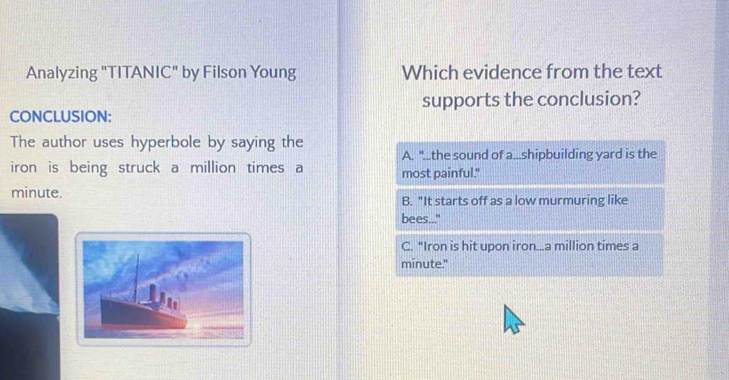 Analyzing "TITANIC" by Filson Young Which evidence from the text
supports the conclusion?
CONCLUSION:
The author uses hyperbole by saying the
A. "...the sound of a...shipbuilding yard is the
iron is being struck a million times a
most painful."
minute.
B. "It starts off as a low murmuring like
bees..."
C. "Iron is hit upon iron.. a million times a
minute."