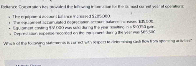 Reliance Corporation has provided the following information for the its most current year of operations: 
The equipment account balance increased $205,000
The equipment accumulated depreciation account balance increased $35,500. 
Equipment costing $51,000 was sold during the year resulting in a $10,750 gain. 
Depreciation expense recorded on the equipment during the year was $65,500. 
Which of the following statements is correct with respect to determining cash flow from operating activities?