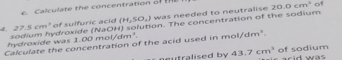 Calculate the concentration of the 
4. 27.5cm^3 of sulfuric acid (H_2SO_4) was needed to neutralise
20.0cm^3 of 
sodium hydroxide (NaOH) solution. The concentration of the sodium 
hydroxide was 1.00 mol/dm 2to 
Calculate the concentration of the acid used in mol/dm^3. 
of sodium 
neutralised by 43.7cm^3 acid was