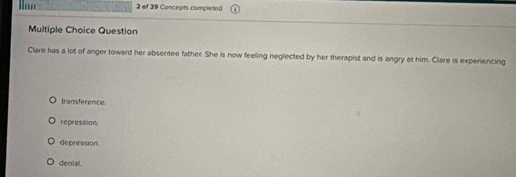 lan 2 of 39 Concepts completed
Multiple Choice Question
Clare has a lot of anger toward her absentee father. She is now feeling neglected by her therapist and is angry at him. Clare is experiencing
transference.
repression
depression.
denial.