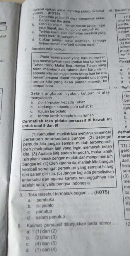 Kalimat ajakan untuk menutup pidato tersebut 10. Bacalah
adalah ... (HOTS)
a. Demikian pidato ini saya sampaikan untuk (1)
Bapak dan Ibu guru.
amal kit
b. Oleh karena itu, teman-teman jangan lupa wanita.
jasa Bapak dan Ibu guru di sekolah ini.
dengan
c. Terima kasih atas perhatian saudara yang
belajar
telah hadir di ruangan ini.
(3)
but d. Cukup sekian saya ucapkan, semoga
dalam
teman-teman menjadi sukses nanti.
(4) Ba
7. Bacalah teks berikut! dirinya
maup
Pada kesempatan yang baik ini marilah kema
an kita memanjatkan rasa syukur kita ke hadirat Pengg
Tuhan Yang Maha Esa. Hanya Tuhan yang
_
telah memberikan rahmat dan karunia in a. d
kepada kita sehingga pada siang hari ini kita b. e
bersama-sama dapat menghadiri undangan C. a
teman kita yang akan pindah menuju ke d. F
tempat baru.
11. Perh
Selain ungkapan syukur, kutipan di atas
menyatakan ... . "Te
a. pujian-pujian kepada Tuhan ber
b. undangan kepada para sahabat
c. tujuan berpidato Kali
d. terima kasih kepada tuan rumah a.
Cermatilah teks pidato persuasif di bawah ini b.
C.
untuk soal 8 dan 9!
d.
(1) Kemudian, marilah kita menjaga semangat Perha
persatuan antarsesama bangsa. (2) Sebagai nomo
pemuda kita jangan sampai mudah terpengaruh
oleh pihak-pihak lain yang ingin memecah belah “(1) $
kita. (3) Apabila kita sudah terpecah, maka pihak gelo
lain akan masuk dengan mudah dan mengambil alih terse
bangsa ini. (4) Oleh karena itu, marilah kita bangun dari
kembali semangat persatuan yang sempat hilang kelo
dari dalam diri kita. (5) Jangan lagi ada perselisihan sun
antarsuku dan agama karena sesungguhnya kita (3)
adalah satu, yaitu bangsa Indonesia. me
me
8. Teks tersebut termasuk bagian …. (HOTS) itu
a. pembuka
ok
b. isi pidato Ka
c. penutup Ca
d. salam penutup
9. Kalimat persuasif ditunjukkan pada nomor … 12
a. (1) dan (2)
b. (2) dan (3)
c. (4) dan (5)
d. (1) dan (4)