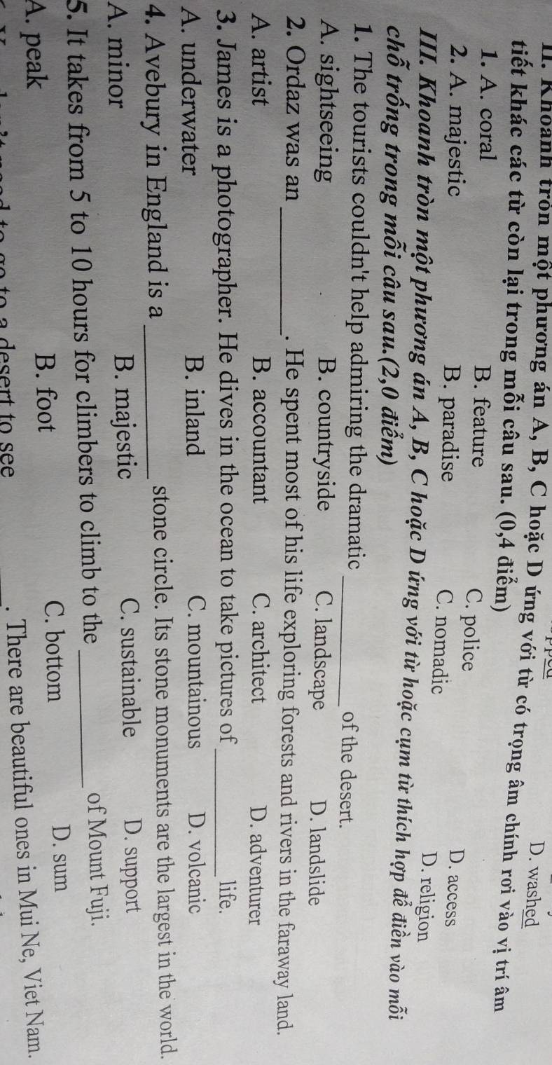 D. washed
I. Khoanh tròn một phương án A, B, C hoặc D ứng với từ có trọng âm chính rơi vào vị trí âm
tiết khác các từ còn lại trong mỗi câu sau. (0,4 điểm)
1. A. coral B. feature C. police D. access
2. A. majestic B. paradise D. religion
C. nomadic
III. Khoanh tròn một phương án A, B, C hoặc D ứng với từ hoặc cụm từ thích hợp để điền vào mỗi
chỗ trống trong mỗi câu sau.(2,0 điểm)
1. The tourists couldn't help admiring the dramatic _of the desert.
A. sightseeing B. countryside C. landscape D. landslide
2. Ordaz was an _. He spent most of his life exploring forests and rivers in the faraway land.
A. artist B. accountant C. architect D. adventurer
3. James is a photographer. He dives in the ocean to take pictures of_ life.
A. underwater B. inland C. mountainous D. volcanic
4. Avebury in England is a _stone circle. Its stone monuments are the largest in the world.
A. minor B. majestic C. sustainable D. support
5. It takes from 5 to 10 hours for climbers to climb to the _of Mount Fuji.
A. peak B. foot
C. bottom D. sum
. There are beautiful ones in Mui Ne, Viet Nam.