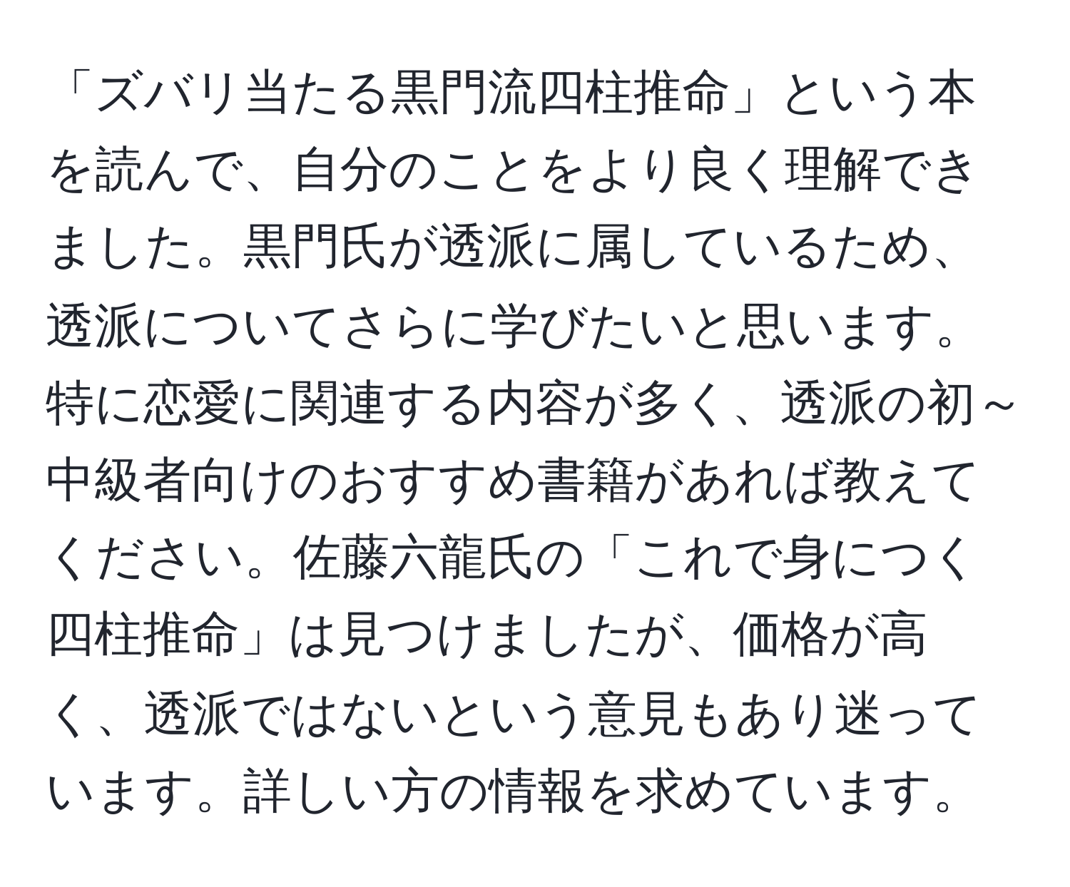 「ズバリ当たる黒門流四柱推命」という本を読んで、自分のことをより良く理解できました。黒門氏が透派に属しているため、透派についてさらに学びたいと思います。特に恋愛に関連する内容が多く、透派の初～中級者向けのおすすめ書籍があれば教えてください。佐藤六龍氏の「これで身につく四柱推命」は見つけましたが、価格が高く、透派ではないという意見もあり迷っています。詳しい方の情報を求めています。