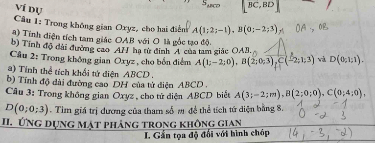 Ví dụ
S_△ BCD [BC,BD]
Câu 1: Trong không gian Oxyz, cho hai điểm A(1;2;-1), B(0;-2;3)
a) Tính diện tích tam giác OAB với O là gốc tạo độ. 
b) Tính độ dài đường cao AH hạ từ đỉnh A của tam giác OAB. 
Câu 2: Trong không gian Oxyz , cho bốn điểm A(1;-2;0), B(2;0;3), C(-2;1;3) và D(0;1;1). 
a) Tính thể tích khối tứ diện ABCD. 
b) Tính độ dài đường cao DH của tứ diện ABCD. 
Câu 3: Trong không gian Oxyz , cho tứ diện ABCD biết A(3;-2;m), B(2;0;0), C(0;4;0),
D(0;0;3). Tìm giá trị dương của tham số m đề thể tích tứ diện bằng 8. 
II. ứng dụng mặt phảng trong không gian 
I. Gắn tọa độ đối với hình chóp