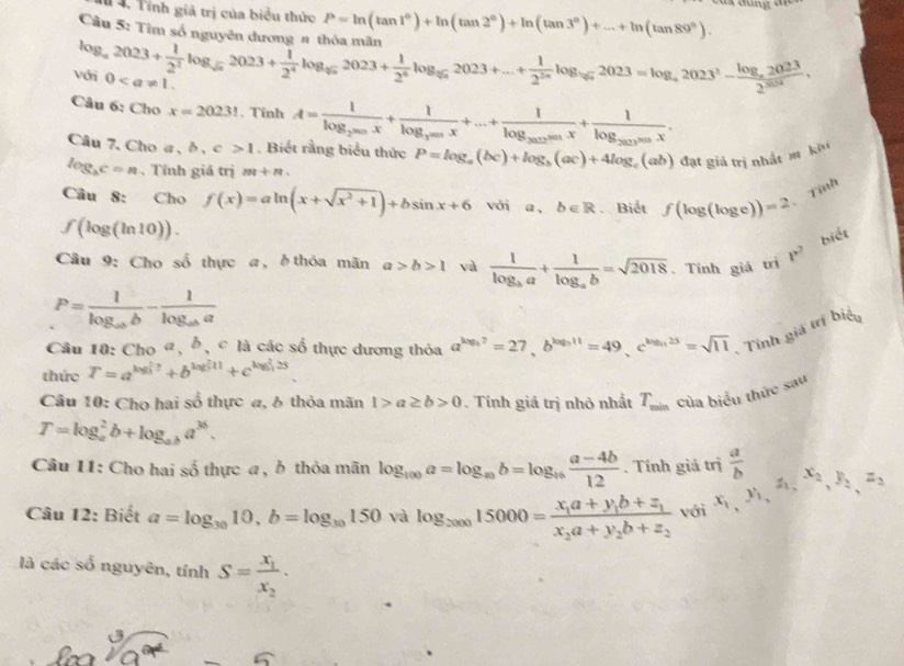 4, Tính giả trị của biểu thức P=ln (tan 1°)+ln (tan 2°)+ln (tan 3°)+...+ln (tan 89°).
Câu 5: Tìm số n  ờ
log _a2023+ 1/2^2 log _sqrt(a)2023+ 1/2^4 log _sqrt(5)2023+ 1/2^4 log _sqrt(π )2]a2023+...+ 1/2^(2n) log _sqrt(a)2023=log _a2023^2-frac log _a20232^(3024), Von 0
Câu 6: Cho x=20231. Tỉnh A=frac 1log _2^(200)+frac 1frac 1log _300x+....+frac 1log _2002x+frac 1log _2020x.
Câu 7. Cho a , b , c>1. Biết rằng biểu thức P=log _a(bc)+log _b(ac)+4log _c( (ah) đạt giả trị nhất m khu
log _bc=n. Tỉnh giá trị m+n
Câu 8: Cho f(x)=aln (x+sqrt(x^2+1))+bsin x+6 với a , b∈ R Biết f(log (log e))=2
Tính
f(log (ln 10)).
biết
Câu 9: Cho số thực a, ởthỏa mãn a>b>1 và frac 1log _ba+frac 1log _ab=sqrt(2018). Tính giá trì P^2
P=frac 1log _abb-frac 1log _aba
Câu 10: Cho «, δ, c là các số thực dương thỏa a^(log _3)2=27,b^(log _3)11=49,c^(log _3)25=sqrt(11) - Tính giá trị biểu
thức T=a^(log ?/_?)+b^((log _3)^211)+c^((log _3)^225)
Câu 10: Chọ hai số thực a, 6 thỏa mãn 1>a≥ b>0. Tính giá trị nhỏ nhất T_min của biểu thức sau
T=log _a^(2b+log _ab)a^(36).
Câu 11: Cho hai số thực a, ở thỏa mãn log _100a=log _a_9b=log _16 (a-4b)/12 . Tính giả trị  a/b 
Câu 12: Biết a=log _3010,b=log _30150 và log _200015000=frac x_1a+y_1b+z_1x_2a+y_2b+z_2 với x_1,y_1,z_1,x_2,y_2,z_2
là các số nguyên, tinhS=frac x_1x_2.
U