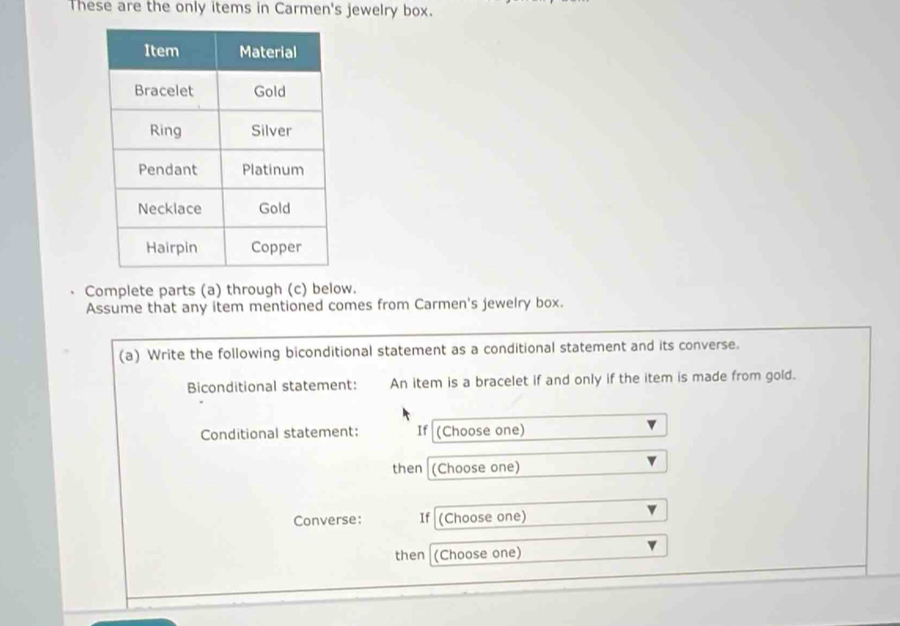 These are the only items in Carmen's jewelry box. 
Complete parts (a) through (c) below. 
Assume that any item mentioned comes from Carmen's jewelry box. 
(a) Write the following biconditional statement as a conditional statement and its converse. 
Biconditional statement: An item is a bracelet if and only if the item is made from gold. 
Conditional statement: If (Choose one) 
then (Choose one) 
Converse: If (Choose one) 
then (Choose one)