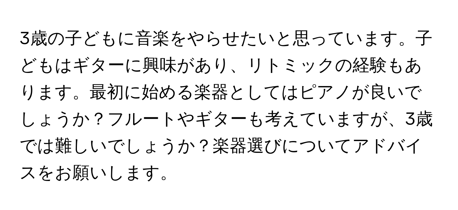 3歳の子どもに音楽をやらせたいと思っています。子どもはギターに興味があり、リトミックの経験もあります。最初に始める楽器としてはピアノが良いでしょうか？フルートやギターも考えていますが、3歳では難しいでしょうか？楽器選びについてアドバイスをお願いします。