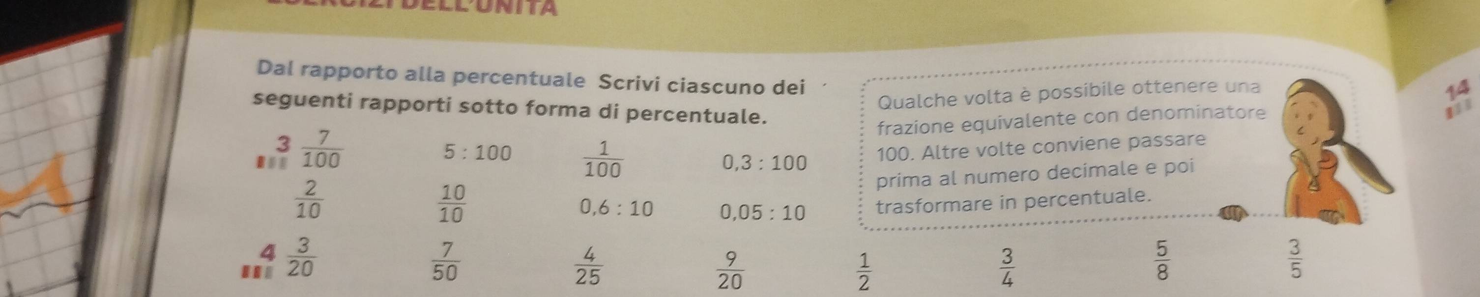 ELLUNITA 
Dal rapporto alla percentuale Scrivi ciascuno dei 
Qualche volta è possibile ottenere una 
seguenti rapporti sotto forma di percentuale. 
frazione equivalente con denominatore 1/1
5:100
1,3  7/100   1/100  0,3:100
100. Altre volte conviene passare
 2/10 
 10/10  prima al numero decimale e poi 
a 6:10 0.05:10 trasformare in percentuale. 
4 
..  3/20   7/50   4/25   9/20   1/2   3/4 
 5/8 
 3/5 