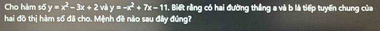 Cho hàm số y=x^2-3x+2 và y=-x^2+7x-11. Biết rằng có hai đường thẳng a và b là tiếp tuyển chung của
hai đồ thị hàm số đã cho. Mệnh đề nào sau đây đúng?
