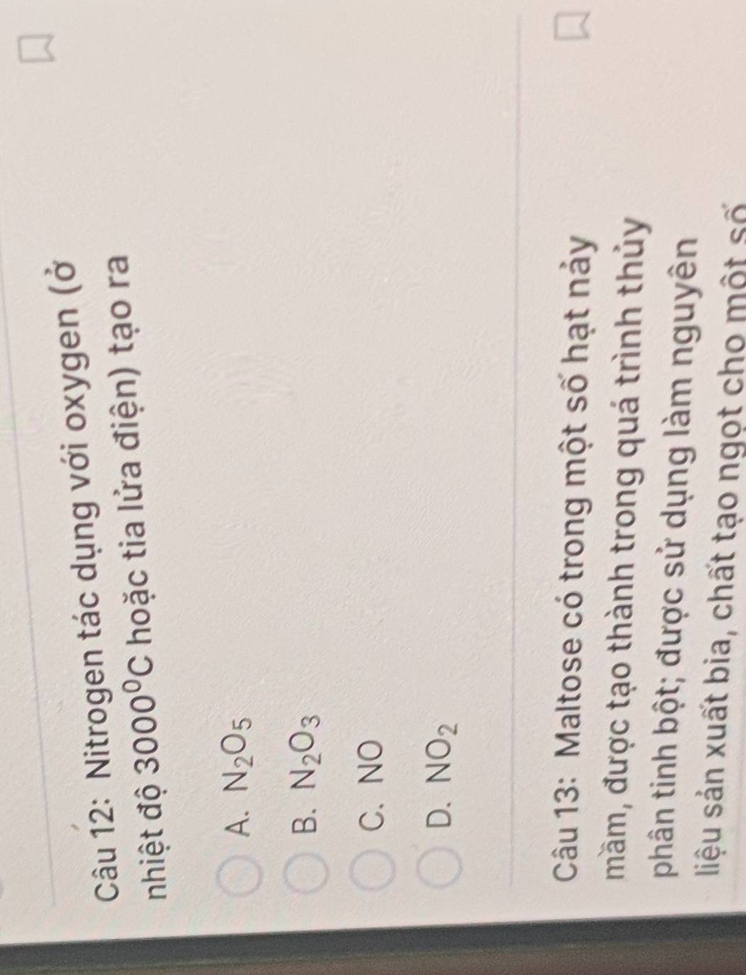 Nitrogen tác dụng với oxygen (ở
nhiệt độ 3000°C hoặc tia lửa điện) tạo ra
A. N_2O_5
B. N_2O_3
C. NO
D. NO_2
Câu 13: Maltose có trong một số hạt nảy
mầm, được tạo thành trong quá trình thủy
phân tinh bột; được sử dụng làm nguyên
liệu sản xuất bia, chất tạo ngọt cho một số