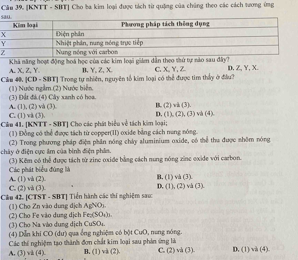 [KNTT - SBT] Cho ba kim loại được tách từ quặng của chúng theo các cách tương ứng
s
Khả năng hoạt động hoá học của các kim loại giảm dần theo thứ tự nào sau đây?
A. X, Z, Y. B. Y, Z, X. C. X, Y, Z. D. Z, Y, X.
Câu 40. [CD - SBT] Trong tự nhiên, nguyên tố kim loại có thể được tìm thấy ở đâu?
(1) Nước ngầm.(2) Nước biển.
(3) Đất đá.(4) Cây xanh có hoa.
B.
A. (1), (2) và (3). (2)va(3).
C. (1) và (3). D. (1),(2),(3) và (4).
:Câu 41. [KNTT - SBT] Cho các phát biểu về tách kim loại;
(1) Đồng có thể được tách từ copper(II) oxide bằng cách nung nóng.
(2) Trong phương pháp điện phân nóng chảy aluminium oxide, có thể thu được nhôm nóng
chảy ở điện cực âm của bình điện phân.
(3) Kẽm có thể được tách từ zinc oxide bằng cách nung nóng zinc oxide với carbon.
Các phát biểu đúng là
A. (1) và (2).
B. (1)va(3).
C. (2) và (3). D. (1),(2)va(3)
Câu 42. [CTST - SBT] Tiến hành các thí nghiệm sau:
(1) Cho Zn vào dung dịch AgNO_3.
(2) Cho Fe vào dung dịch Fe_2(SO_4)_3.
(3) Cho Na vào dung dịch CuSO₄.
(4) Dẫn khí CO (dư) qua ống nghiệm có bột CuO, nung nóng.
Các thí nghiệm tạo thành đơn chất kim loại sau phản ứng là
A. (3) và (4). B. (1) và (2). C. (2) và (3). D. (1) và (4).