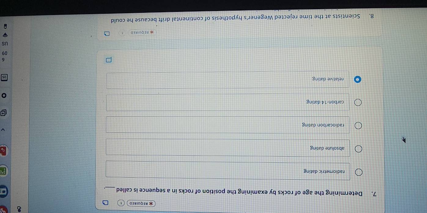 REQUIRED
7. Determining the age of rocks by examining the position of rocks in a sequence is called_
radiometric dating
absolute dating
radiocarbon dating
carbon- 14 dating
relative dating
6
09
US
REQUIRED
8. Scientists at the time rejected Wegener’s hypothesis of continental drift because he could